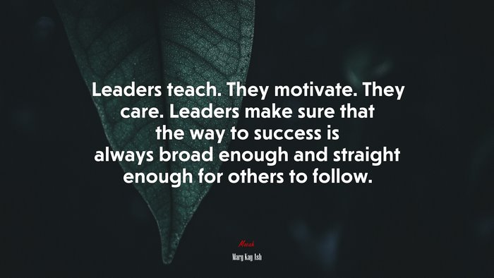 Leaders teach. They motivate. They care. Leaders make sure that the way to success is always broad enough and straight enough for others to follow. | Mary Kay Ash quote