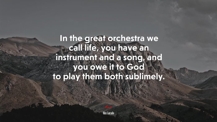 In the great orchestra we call life, you have an instrument and a song, and you owe it to God to play them both sublimely. | Max Lucado quote
