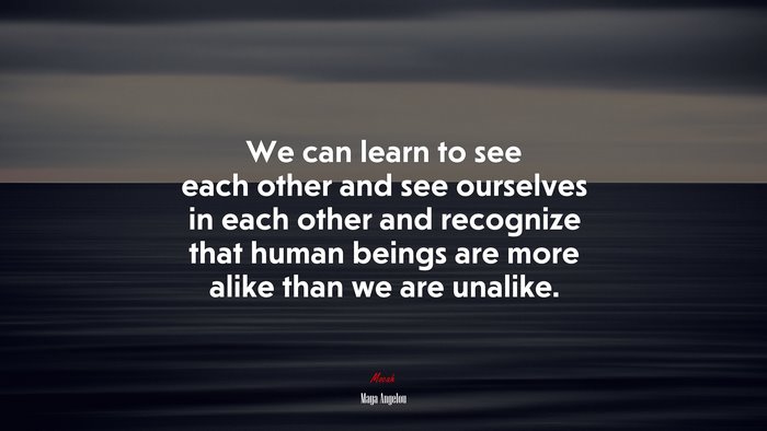 We can learn to see each other and see ourselves in each other and recognize that human beings are more alike than we are unalike. | Maya Angelou quote