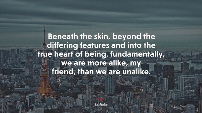 Beneath the skin, beyond the differing features and into the true heart of being, fundamentally, we are more alike, my friend, than we are unalike. | Maya Angelou quote