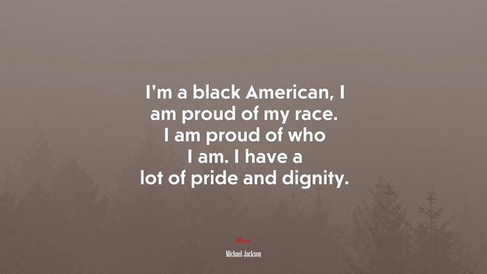 I’m a black American, I am proud of my race. I am proud of who I am. I have a lot of pride and dignity. | Michael Jackson quote