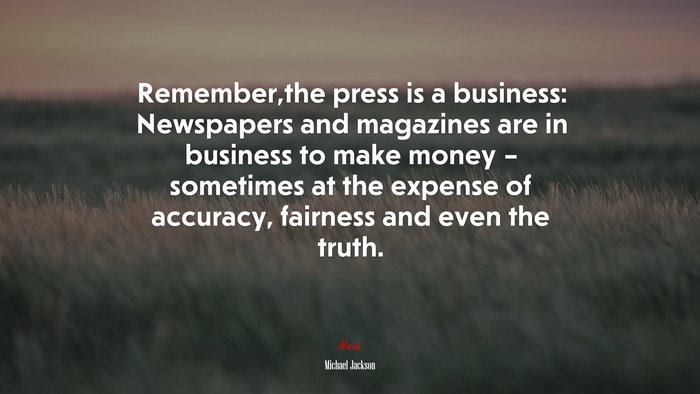 Remember,the press is a business: Newspapers and magazines are in business to make money – sometimes at the expense of accuracy, fairness and even the truth. | Michael Jackson quote