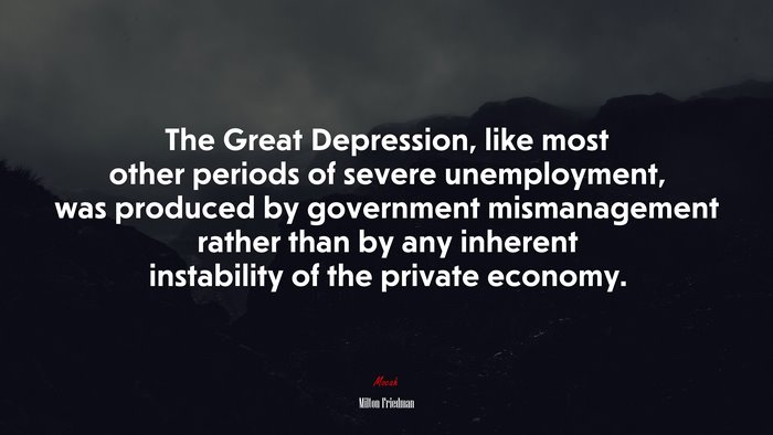 The Great Depression, like most other periods of severe unemployment, was produced by government mismanagement rather than by any inherent instability of the private economy. | Milton Friedman quote