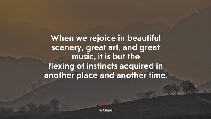 When we rejoice in beautiful scenery, great art, and great music, it is but the flexing of instincts acquired in another place and another time. | Neal A. Maxwell quote