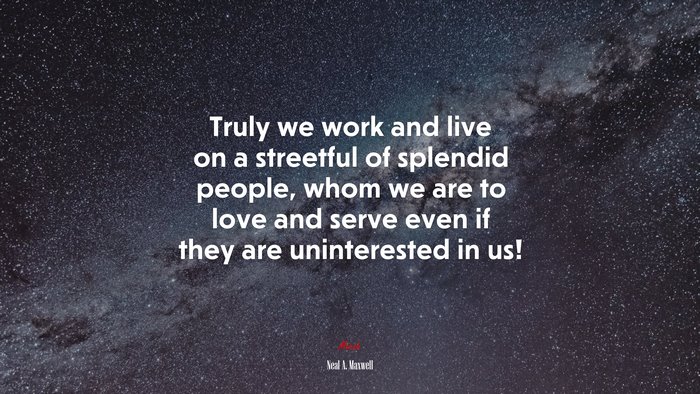 Truly we work and live on a streetful of splendid people, whom we are to love and serve even if they are uninterested in us! | Neal A. Maxwell quote