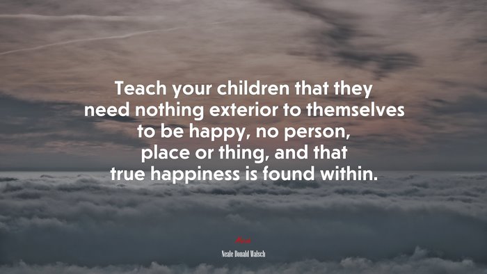 Teach your children that they need nothing exterior to themselves to be happy, no person, place or thing, and that true happiness is found within. | Neale Donald Walsch quote