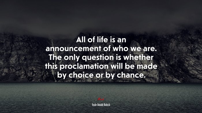 All of life is an announcement of who we are. The only question is whether this proclamation will be made by choice or by chance. | Neale Donald Walsch quote