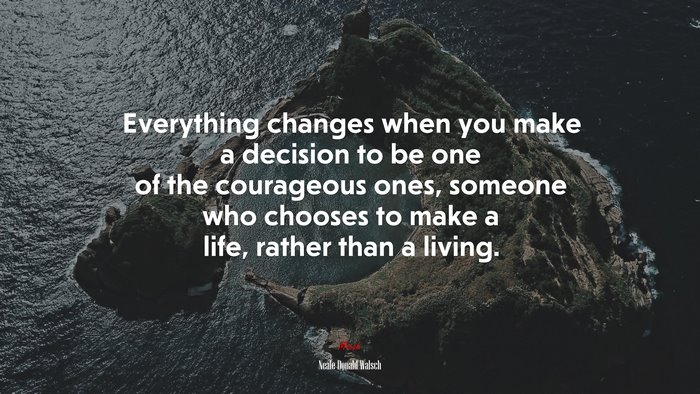 Everything changes when you make a decision to be one of the courageous ones, someone who chooses to make a life, rather than a living. | Neale Donald Walsch quote