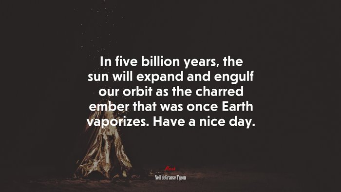 In five billion years, the sun will expand and engulf our orbit as the charred ember that was once Earth vaporizes. Have a nice day. | Neil deGrasse Tyson quote