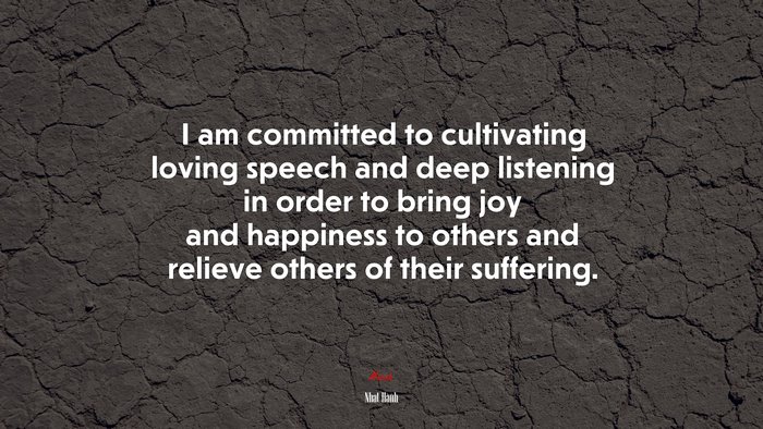 I am committed to cultivating loving speech and deep listening in order to bring joy and happiness to others and relieve others of their suffering. | Nhat Hanh quote