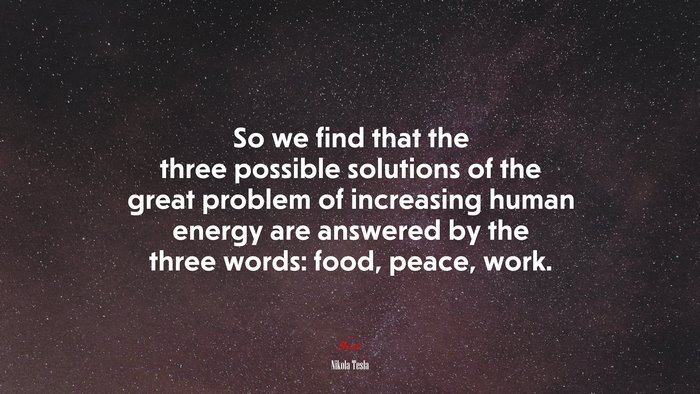 So we find that the three possible solutions of the great problem of increasing human energy are answered by the three words: food, peace, work. | Nikola Tesla quote