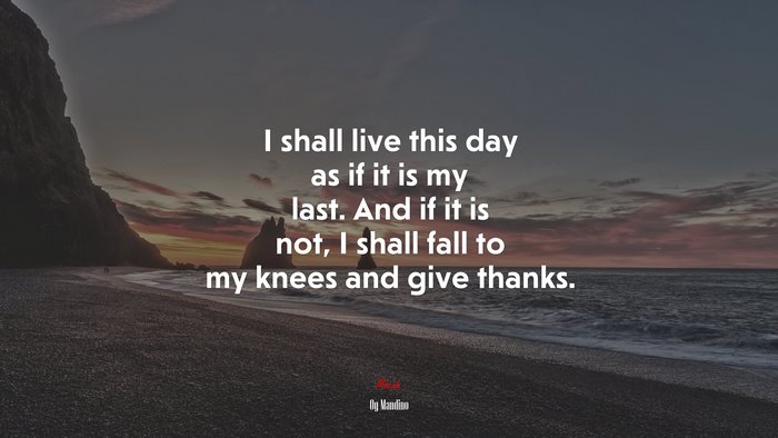 I shall live this day as if it is my last. And if it is not, I shall fall to my knees and give thanks. | Og Mandino quote