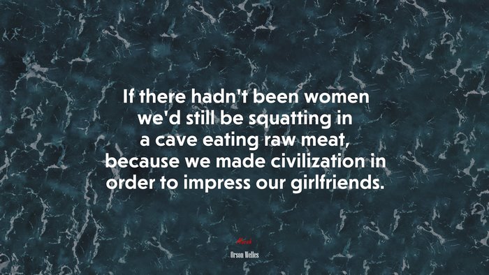 If there hadn’t been women we’d still be squatting in a cave eating raw meat, because we made civilization in order to impress our girlfriends. | Orson Welles quote