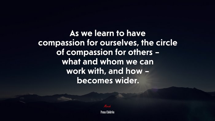 As we learn to have compassion for ourselves, the circle of compassion for others – what and whom we can work with, and how – becomes wider. | Pema Chödrön quote