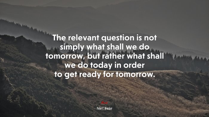 The relevant question is not simply what shall we do tomorrow, but rather what shall we do today in order to get ready for tomorrow. | Peter F. Drucker quote
