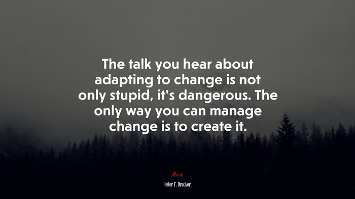 The talk you hear about adapting to change is not only stupid, it’s dangerous. The only way you can manage change is to create it. | Peter F. Drucker quote