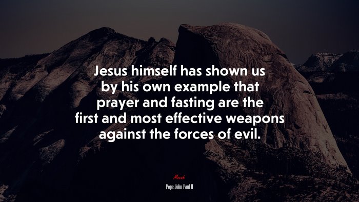 Jesus himself has shown us by his own example that prayer and fasting are the first and most effective weapons against the forces of evil. | Pope John Paul II quote