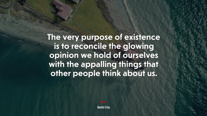 The very purpose of existence is to reconcile the glowing opinion we hold of ourselves with the appalling things that other people think about us. | Quentin Crisp quote