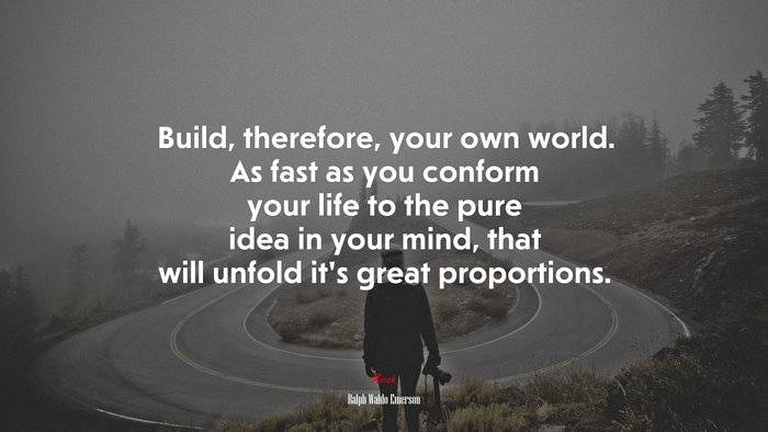 Build, therefore, your own world. As fast as you conform your life to the pure idea in your mind, that will unfold it’s great proportions. | Ralph Waldo Emerson quote