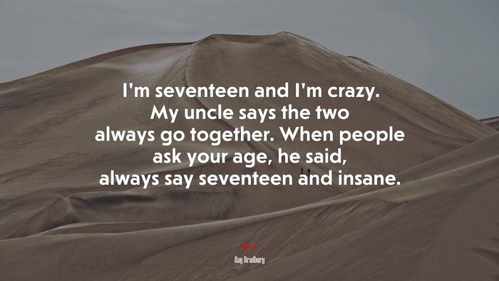 I’m seventeen and I’m crazy. My uncle says the two always go together. When people ask your age, he said, always say seventeen and insane. | Ray Bradbury quote