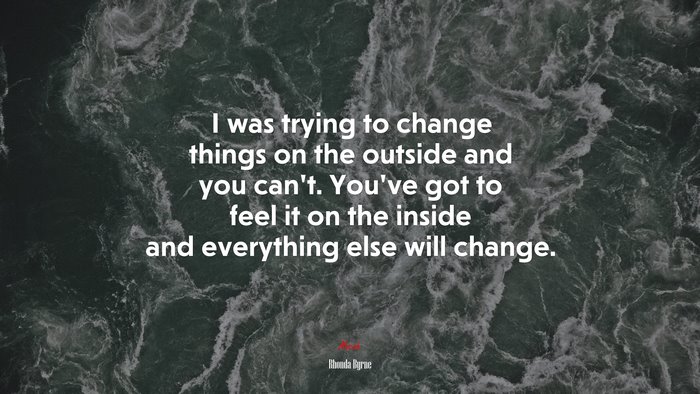 I was trying to change things on the outside and you can’t. You’ve got to feel it on the inside and everything else will change. | Rhonda Byrne quote