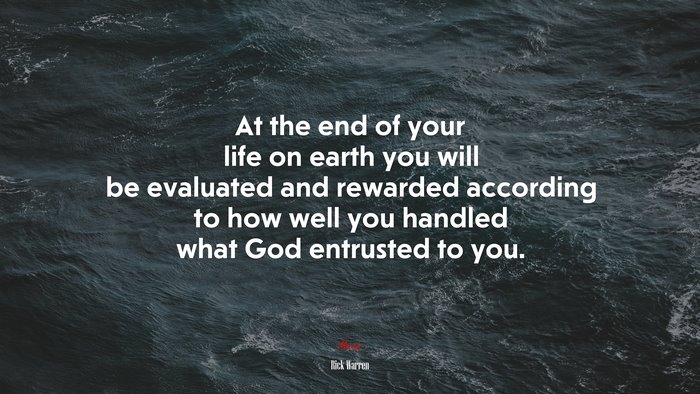 At the end of your life on earth you will be evaluated and rewarded according to how well you handled what God entrusted to you. | Rick Warren quote