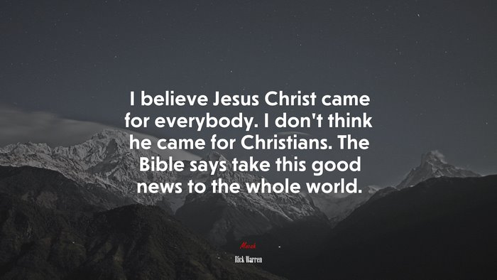 I believe Jesus Christ came for everybody. I don’t think he came for Christians. The Bible says take this good news to the whole world. | Rick Warren quote