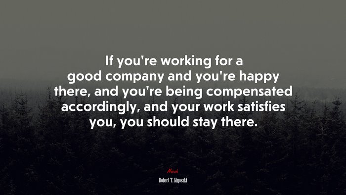 If you’re working for a good company and you’re happy there, and you’re being compensated accordingly, and your work satisfies you, you should stay there. | Robert T. Kiyosaki quote