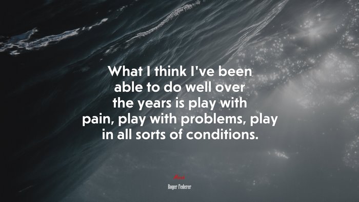 What I think I’ve been able to do well over the years is play with pain, play with problems, play in all sorts of conditions. | Roger Federer quote