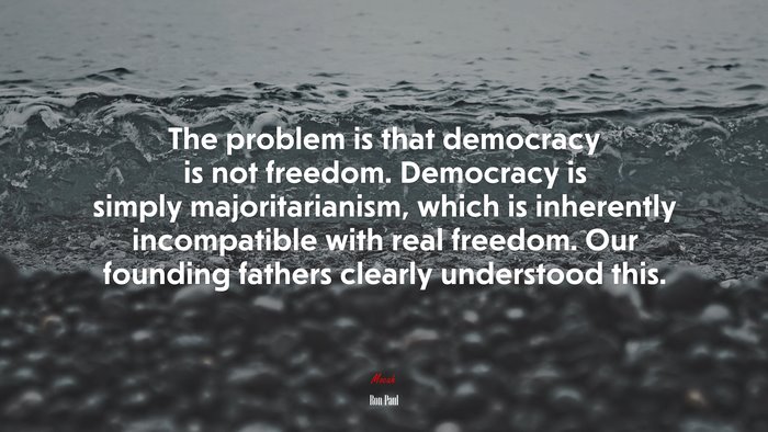 The problem is that democracy is not freedom. Democracy is simply majoritarianism, which is inherently incompatible with real freedom. Our founding fathers clearly understood this. | Ron Paul quote