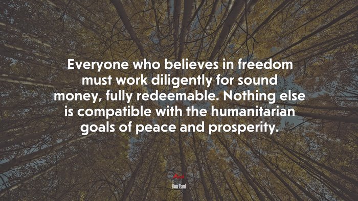 Everyone who believes in freedom must work diligently for sound money, fully redeemable. Nothing else is compatible with the humanitarian goals of peace and prosperity. | Ron Paul quote