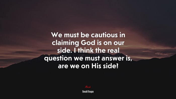 We must be cautious in claiming God is on our side. I think the real question we must answer is, are we on His side? | Ronald Reagan quote
