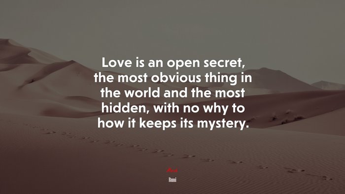 Love is an open secret, the most obvious thing in the world and the most hidden, with no why to how it keeps its mystery. | Rumi quote