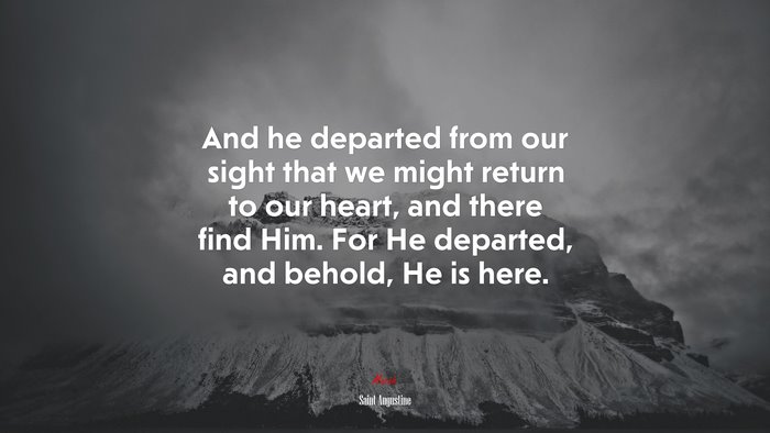 And he departed from our sight that we might return to our heart, and there find Him. For He departed, and behold, He is here. | Saint Augustine quote