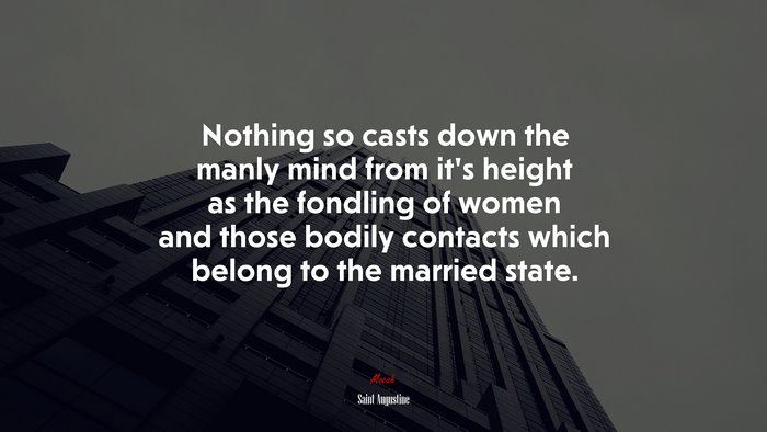 Nothing so casts down the manly mind from it’s height as the fondling of women and those bodily contacts which belong to the married state. | Saint Augustine quote