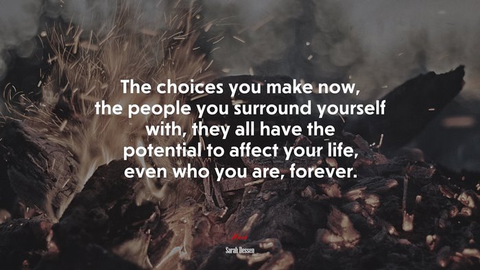 The choices you make now, the people you surround yourself with, they all have the potential to affect your life, even who you are, forever. | Sarah Dessen quote