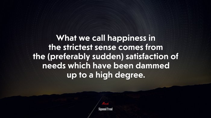 What we call happiness in the strictest sense comes from the (preferably sudden) satisfaction of needs which have been dammed up to a high degree. | Sigmund Freud quote