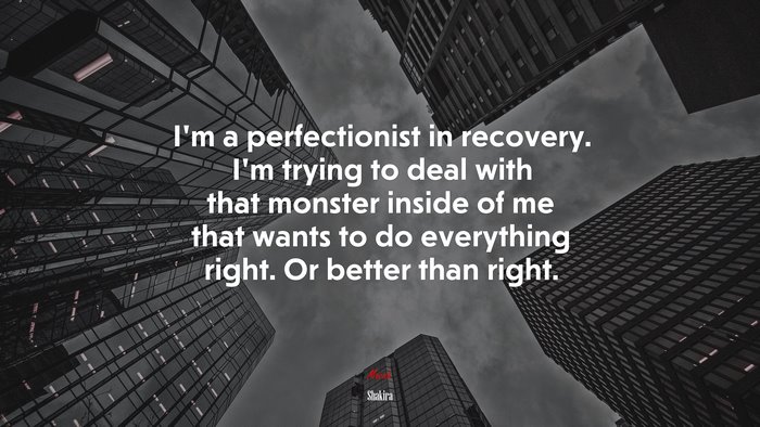 I’m a perfectionist in recovery. I’m trying to deal with that monster inside of me that wants to do everything right. Or better than right. | Shakira quote