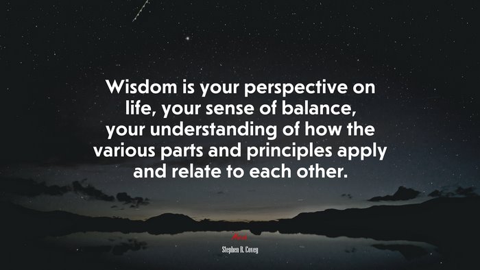Wisdom is your perspective on life, your sense of balance, your understanding of how the various parts and principles apply and relate to each other. | Stephen R. Covey quote
