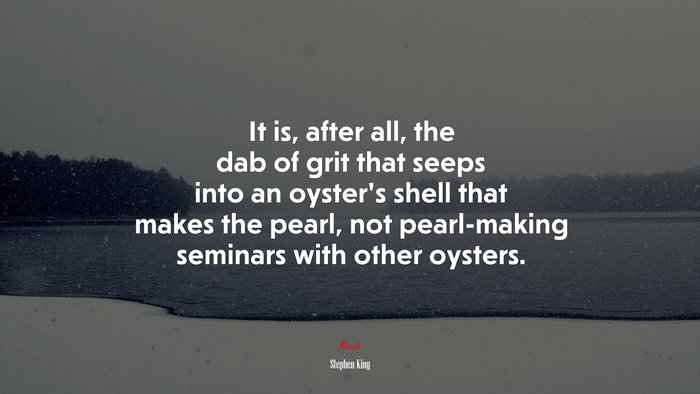 It is, after all, the dab of grit that seeps into an oyster’s shell that makes the pearl, not pearl-making seminars with other oysters. | Stephen King quote