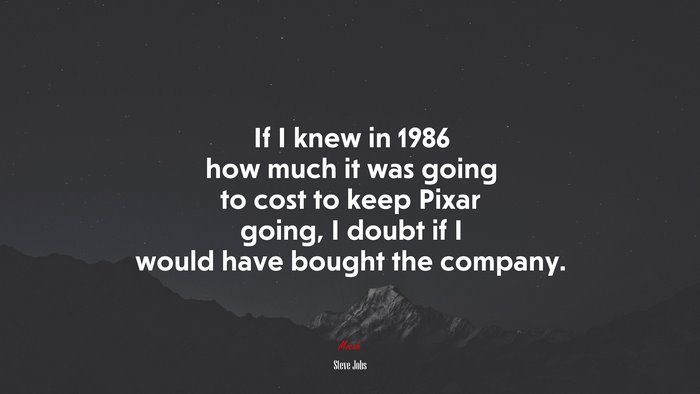 If I knew in 1986 how much it was going to cost to keep Pixar going, I doubt if I would have bought the company. | Steve Jobs quote