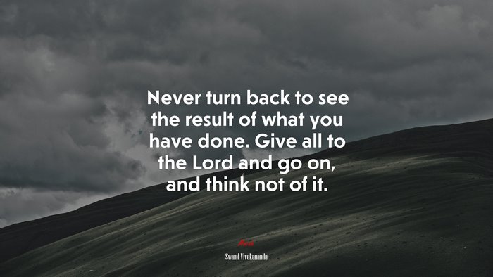 Never turn back to see the result of what you have done. Give all to the Lord and go on, and think not of it. | Swami Vivekananda quote