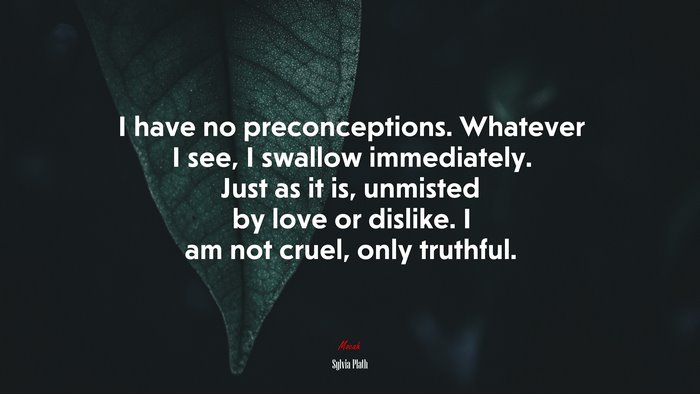 I have no preconceptions. Whatever I see, I swallow immediately. Just as it is, unmisted by love or dislike. I am not cruel, only truthful. | Sylvia Plath quote