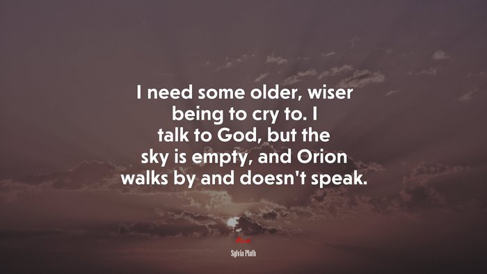 I need some older, wiser being to cry to. I talk to God, but the sky is empty, and Orion walks by and doesn’t speak. | Sylvia Plath quote