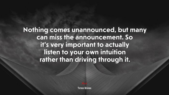Nothing comes unannounced, but many can miss the announcement. So it’s very important to actually listen to your own intuition rather than driving through it. | Terence McKenna quote