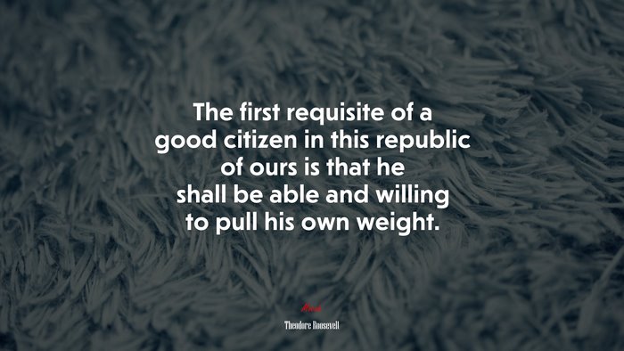 The first requisite of a good citizen in this republic of ours is that he shall be able and willing to pull his own weight. | Theodore Roosevelt quote
