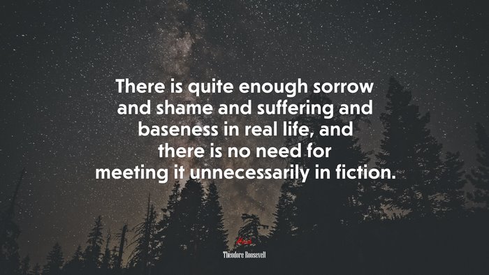 There is quite enough sorrow and shame and suffering and baseness in real life, and there is no need for meeting it unnecessarily in fiction. | Theodore Roosevelt quote