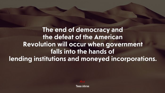 The end of democracy and the defeat of the American Revolution will occur when government falls into the hands of lending institutions and moneyed incorporations. | Thomas Jefferson quote