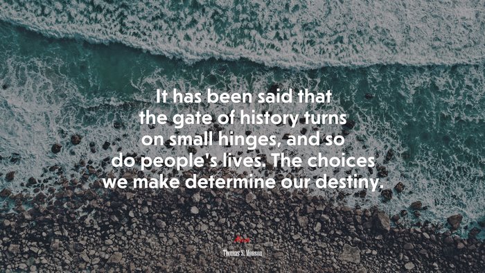 It has been said that the gate of history turns on small hinges, and so do people’s lives. The choices we make determine our destiny. | Thomas S. Monson quote