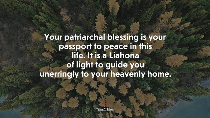 Your patriarchal blessing is your passport to peace in this life. It is a Liahona of light to guide you unerringly to your heavenly home. | Thomas S. Monson quote